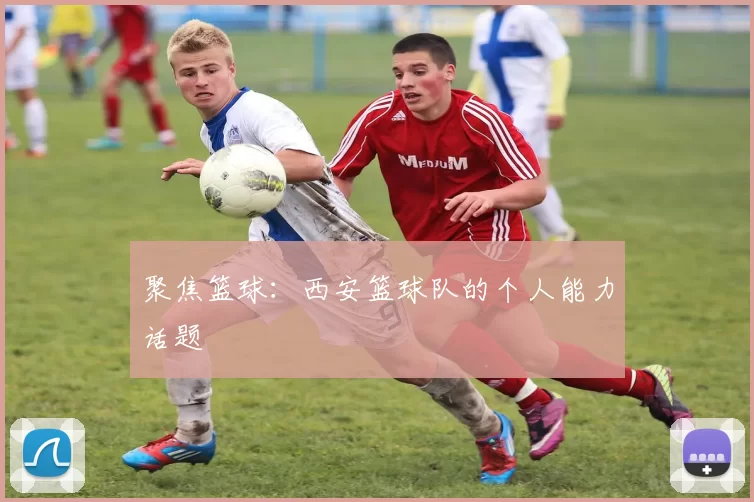聚焦篮球：西安篮球队的个人能力话题