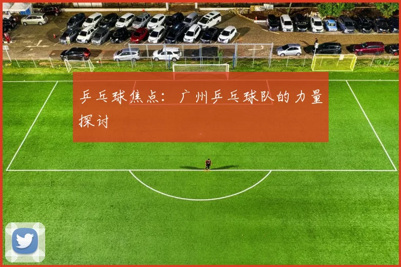 乒乓球焦点：广州乒乓球队的力量探讨