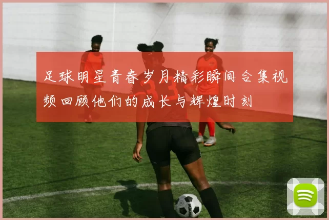 足球明星青春岁月精彩瞬间合集视频回顾他们的成长与辉煌时刻