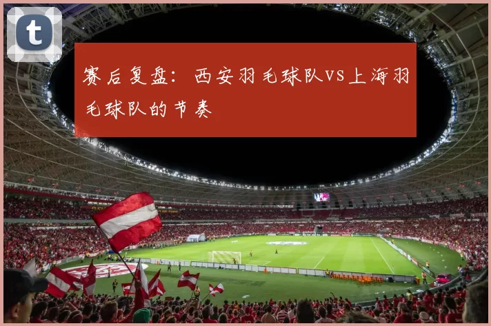 赛后复盘：西安羽毛球队vs上海羽毛球队的节奏