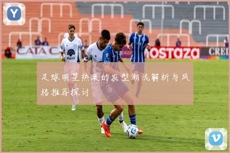 足球明星热衷的发型潮流解析与风格推荐探讨