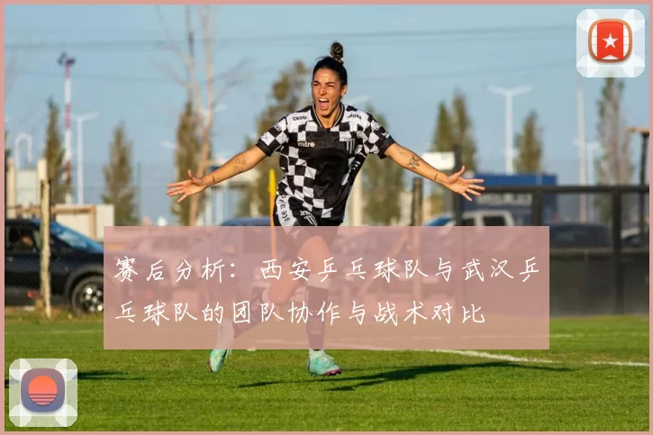 赛后分析：西安乒乓球队与武汉乒乓球队的团队协作与战术对比