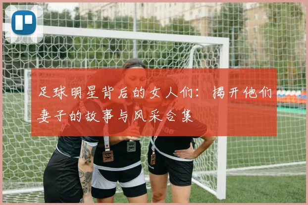 足球明星背后的女人们：揭开他们妻子的故事与风采合集